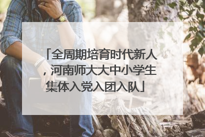 全周期培育时代新人，河南师大大中小学生集体入党入团入队