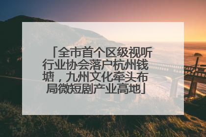 全市首个区级视听行业协会落户杭州钱塘，九州文化牵头布局微短剧产业高地