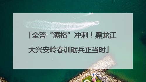 全警“满格”冲刺！黑龙江大兴安岭春训砺兵正当时
