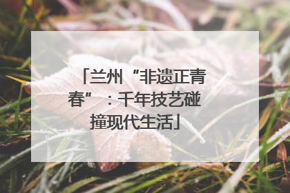 兰州“非遗正青春”：千年技艺碰撞现代生活