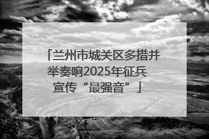兰州市城关区多措并举奏响2025年征兵宣传“最强音”