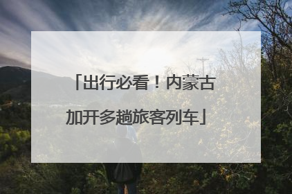 出行必看！内蒙古加开多趟旅客列车