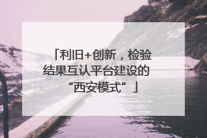 利旧+创新，检验结果互认平台建设的“西安模式”