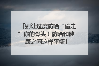 别让过度防晒“偷走”你的骨头！防晒和健康之间这样平衡