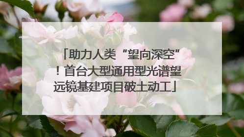 助力人类“望向深空”！首台大型通用型光谱望远镜基建项目破土动工