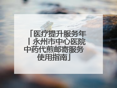 医疗提升服务年丨永州市中心医院中药代煎邮寄服务使用指南