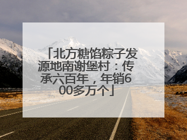 北方糖馅粽子发源地南谢堡村：传承六百年，年销600多万个
