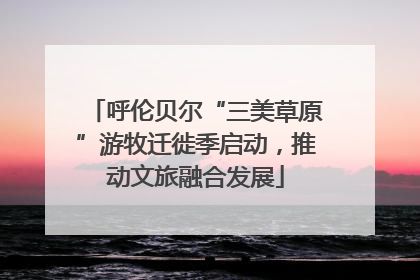 呼伦贝尔“三美草原”游牧迁徙季启动，推动文旅融合发展