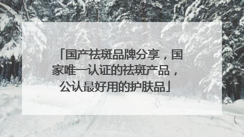 国产祛斑品牌分享，国家唯一认证的祛斑产品，公认最好用的护肤品