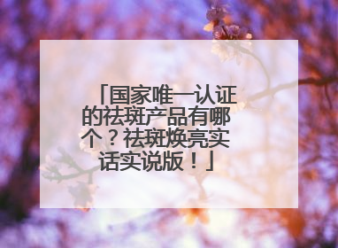 国家唯一认证的祛斑产品有哪个？祛斑焕亮实话实说版！