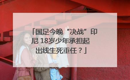 国足今晚“决战”印尼 18岁少年承担起出线生死重任？