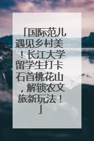 国际范儿遇见乡村美！长江大学留学生打卡石首桃花山，解锁农文旅新玩法！