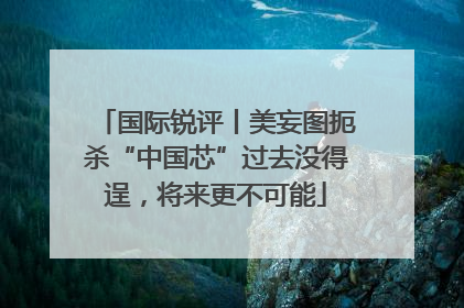 国际锐评丨美妄图扼杀“中国芯”过去没得逞，将来更不可能