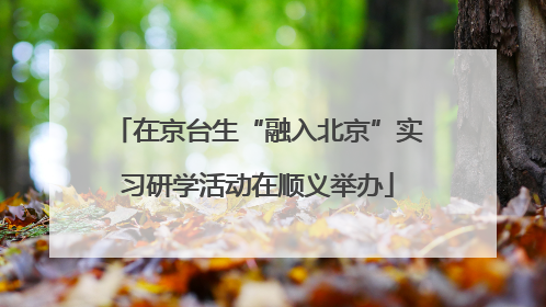 在京台生“融入北京”实习研学活动在顺义举办