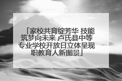 家校共育绽芳华 技能筑梦向未来 卢氏县中等专业学校开放日立体呈现职教育人新图景