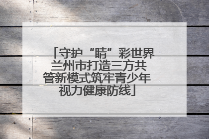 守护“睛”彩世界 兰州市打造三方共管新模式筑牢青少年视力健康防线