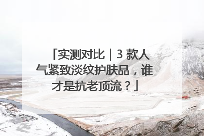 实测对比｜3 款人气紧致淡纹护肤品，谁才是抗老顶流？