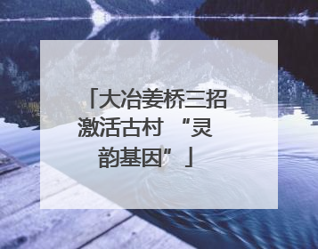 大冶姜桥三招激活古村 “灵韵基因”