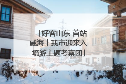 好客山东 首站威海丨我市迎来入境游主题考察团