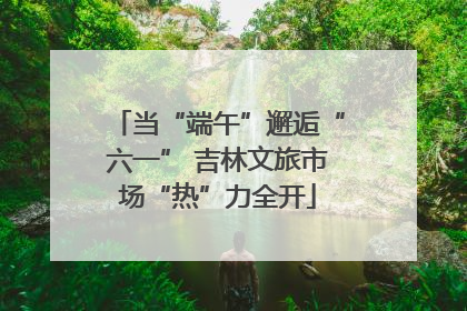 当“端午”邂逅“六一” 吉林文旅市场“热”力全开