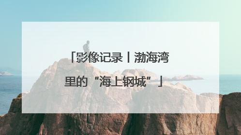 影像记录丨渤海湾里的“海上钢城”