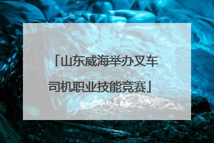 山东威海举办叉车司机职业技能竞赛