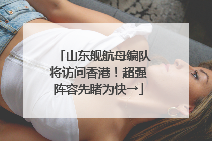 山东舰航母编队将访问香港！超强阵容先睹为快→