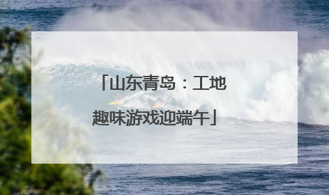 山东青岛：工地趣味游戏迎端午