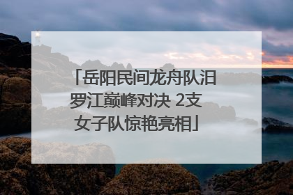 岳阳民间龙舟队汨罗江巅峰对决 2支女子队惊艳亮相