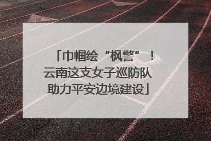 巾帼绘“枫警”！云南这支女子巡防队助力平安边境建设