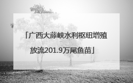 广西大藤峡水利枢纽增殖放流201.9万尾鱼苗