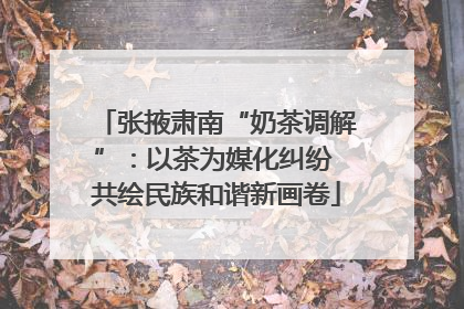 张掖肃南“奶茶调解”：以茶为媒化纠纷 共绘民族和谐新画卷