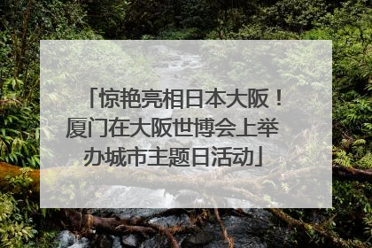 惊艳亮相日本大阪！厦门在大阪世博会上举办城市主题日活动