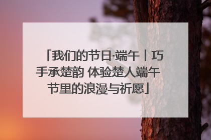 我们的节日·端午丨巧手承楚韵 体验楚人端午节里的浪漫与祈愿