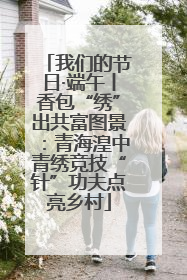 我们的节日·端午丨香包“绣”出共富图景：青海湟中青绣竞技“针”功夫点亮乡村