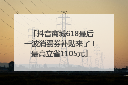 抖音商城618最后一波消费券补贴来了！最高立省1105元