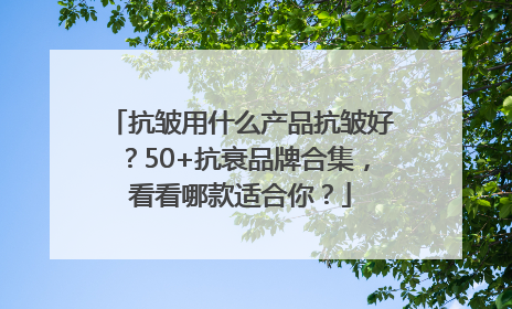 抗皱用什么产品抗皱好?50+抗衰品牌合集,看看哪款适合你?