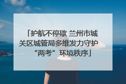 护航不停歇 兰州市城关区城管局多维发力守护“两考”环境秩序