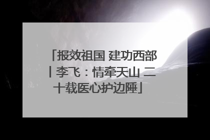 报效祖国 建功西部丨李飞：情牵天山 二十载医心护边陲
