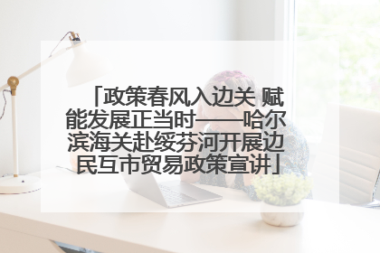 政策春风入边关 赋能发展正当时——哈尔滨海关赴绥芬河开展边民互市贸易政策宣讲
