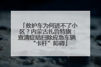 救护车为何进不了小区？内蒙古扎鲁特旗：查清症结扫除应急车辆“卡杆”障碍