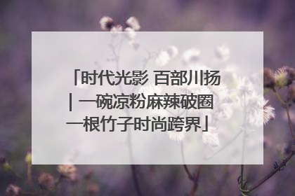 时代光影 百部川扬｜一碗凉粉麻辣破圈 一根竹子时尚跨界