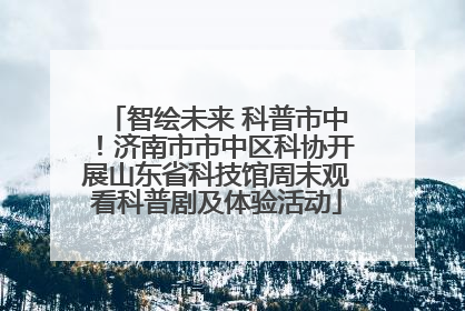 智绘未来 科普市中！济南市市中区科协开展山东省科技馆周末观看科普剧及体验活动