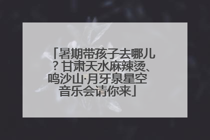 暑期带孩子去哪儿？甘肃天水麻辣烫、鸣沙山·月牙泉星空音乐会请你来