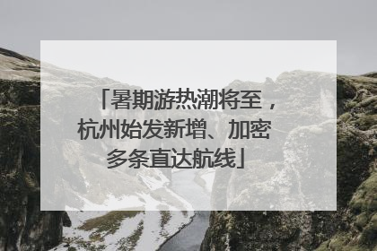 暑期游热潮将至，杭州始发新增、加密多条直达航线