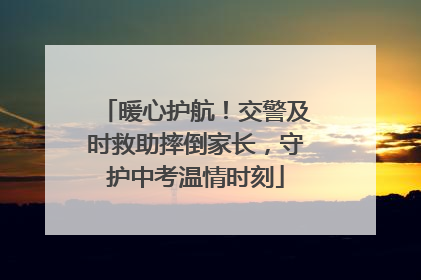 暖心护航！交警及时救助摔倒家长，守护中考温情时刻