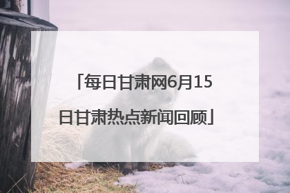 每日甘肃网6月15日甘肃热点新闻回顾