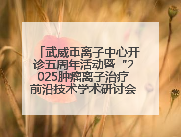 武威重离子中心开诊五周年活动暨“2025肿瘤离子治疗前沿技术学术研讨会”成功举办