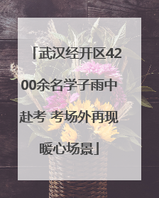武汉经开区4200余名学子雨中赴考 考场外再现暖心场景