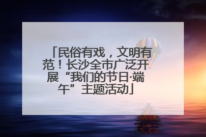 民俗有戏，文明有范！长沙全市广泛开展“我们的节日·端午”主题活动